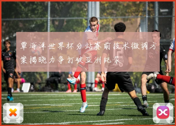 覃海洋世界杯分站赛前技术微调方案揭晓力争打破亚洲纪录