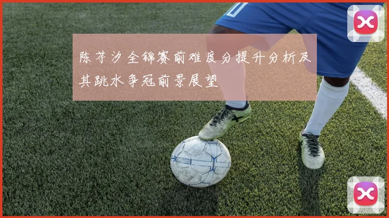 陈芋汐全锦赛前难度分提升分析及其跳水争冠前景展望
