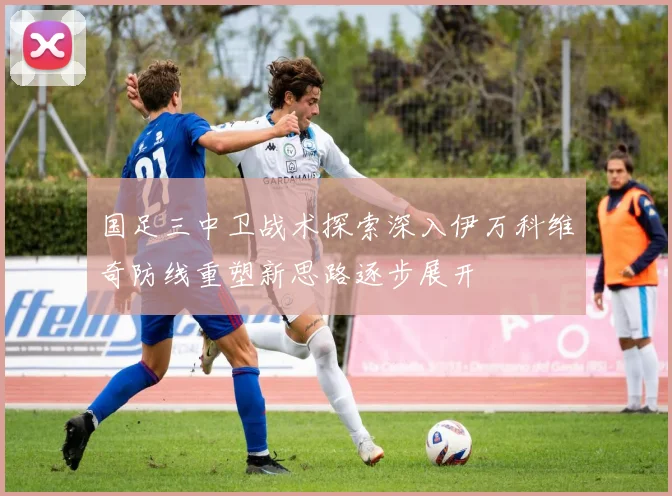 国足三中卫战术探索深入伊万科维奇防线重塑新思路逐步展开