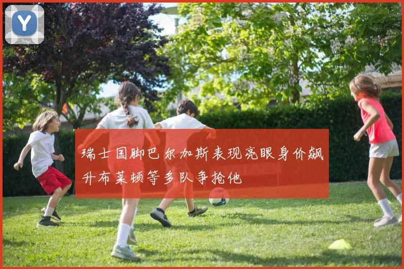 瑞士国脚巴尔加斯表现亮眼身价飙升布莱顿等多队争抢他
