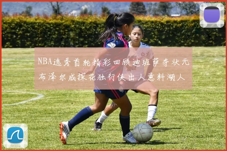 NBA选秀首轮精彩回顾迪班萨夺状元布泽尔成探花独行侠出人意料湖人选中潜力新星